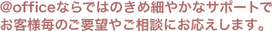 アットオフィスならではのきめ細やかなサポートでお客様毎のご要望やご相談にお応えします。